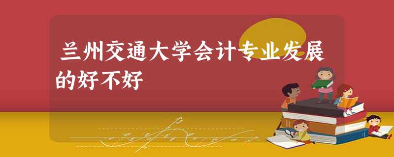 兰州交通大学会计专业发展的好不好 兰州交通大学会计专业发展的好不好