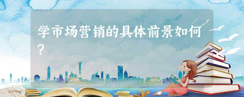学市场营销的具体前景如何? 学市场营销的具体前景如何?