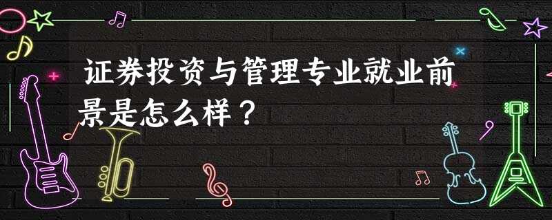 证券投资与管理专业就业前景是怎么样? 证券投资与管理专业就业前景是怎么样?