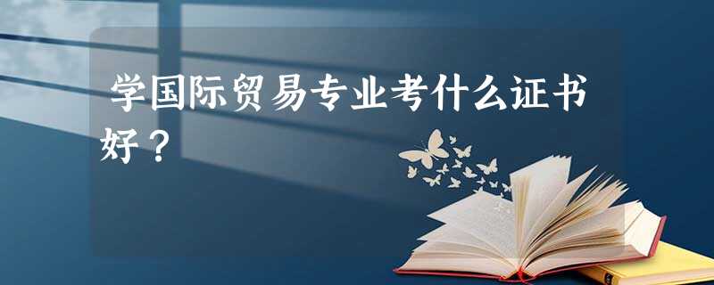 学国际贸易专业考什么证书好? 学国际贸易专业考什么证书好?
