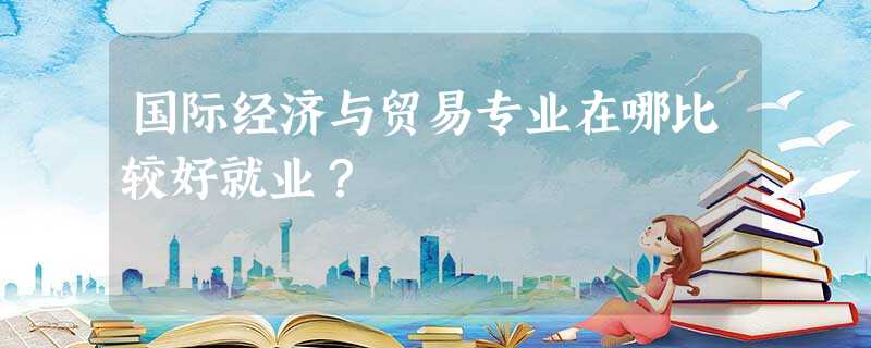 国际经济与贸易专业在哪比较好就业? 国际经济与贸易专业在哪比较好就业?