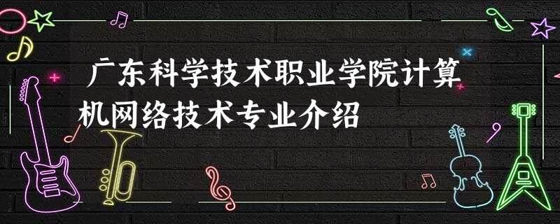 广东科学技术职业学院计算机网络技术专业介绍 广东科学技术职业学院计算机网络技术专业介绍