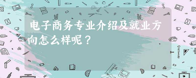 电子商务专业介绍及就业方向怎么样呢? 电子商务专业介绍及就业方向怎么样呢?