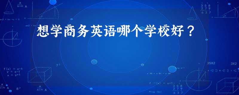 想学商务英语哪个学校好? 想学商务英语哪个学校好?