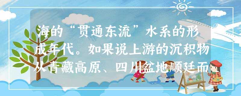 海的“贯通东流”水系的形成年代。如果说上游的沉积物从青藏高原、四川盆地顺廷而 海的“贯通东流”水系的形成年代。如果说上游的沉积物从青藏高原、四川盆地顺廷而