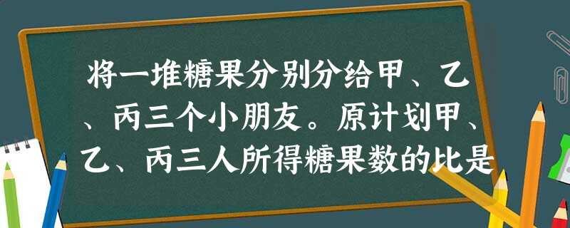 将一堆糖果分别分给甲、乙、丙三个小朋友。原计划甲、乙、丙三人所得糖果数的比是 将一堆糖果分别分给甲、乙、丙三个小朋友。原计划甲、乙、丙三人所得糖果数的比是