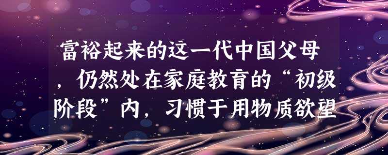 富裕起来的这一代中国父母,仍然处在家庭教育的“初级阶段”内,习惯于用物质欲望 富裕起来的这一代中国父母,仍然处在家庭教育的“初级阶段”内,习惯于用物质欲望