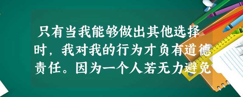 只有当我能够做出其他选择时,我对我的行为才负有道德责任。因为一个人若无力避免 只有当我能够做出其他选择时,我对我的行为才负有道德责任。因为一个人若无力避免