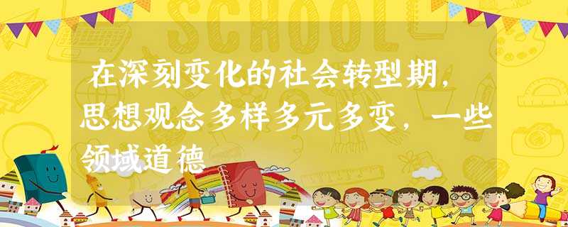 在深刻变化的社会转型期,思想观念多样多元多变,一些领域道德 在深刻变化的社会转型期,思想观念多样多元多变,一些领域道德