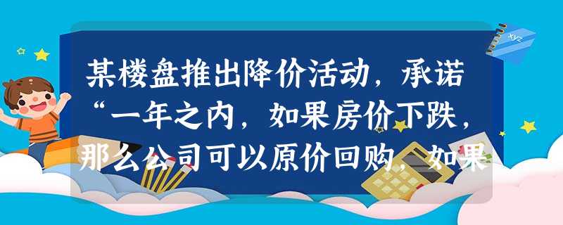 某楼盘推出降价活动,承诺“一年之内,如果房价下跌,那么公司可以原价回购,如果 某楼盘推出降价活动,承诺“一年之内,如果房价下跌,那么公司可以原价回购,如果