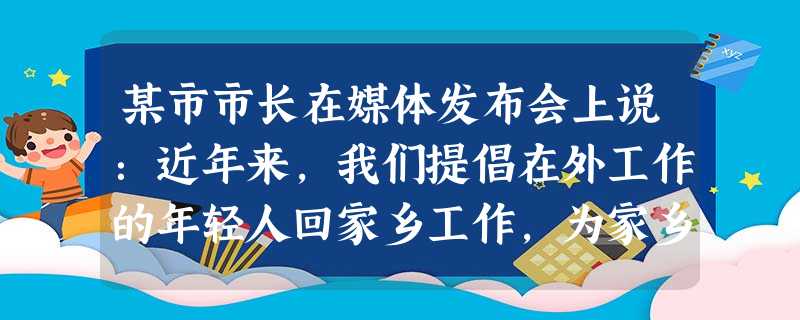 某市市长在媒体发布会上说:近年来,我们提倡在外工作的年轻人回家乡工作,为家乡 某市市长在媒体发布会上说:近年来,我们提倡在外工作的年轻人回家乡工作,为家乡