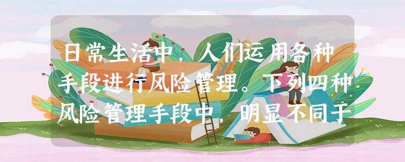 日常生活中,人们运用各种手段进行风险管理。下列四种风险管理手段中,明显不同于 日常生活中,人们运用各种手段进行风险管理。下列四种风险管理手段中,明显不同于