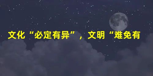 文化“必定有异”,文明“难免有异”:文化“必须存异”,文明“可以存异”。这就 文化“必定有异”,文明“难免有异”:文化“必须存异”,文明“可以存异”。这就