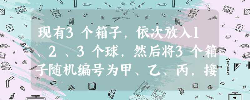 现有3个箱子,依次放入1、2、3个球,然后将3个箱子随机编号为甲、乙、丙,接 现有3个箱子,依次放入1、2、3个球,然后将3个箱子随机编号为甲、乙、丙,接