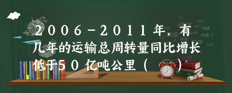 2006-2011年,有几年的运输总周转量同比增长低于50亿吨公里( ) 2006-2011年,有几年的运输总周转量同比增长低于50亿吨公里( )