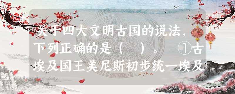 关于四大文明古国的说法,下列正确的是( )。 ①古埃及国王美尼斯初步统一埃及 关于四大文明古国的说法,下列正确的是( )。 ①古埃及国王美尼斯初步统一埃及