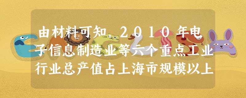 由材料可知,2010年电子信息制造业等六个重点工业行业总产值占上海市规模以上 由材料可知,2010年电子信息制造业等六个重点工业行业总产值占上海市规模以上
