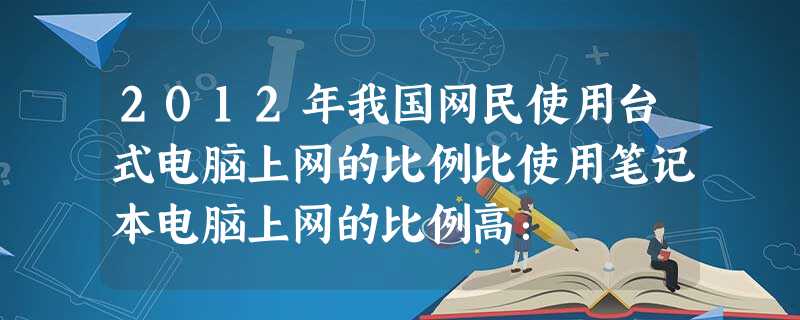 2012年我国网民使用台式电脑上网的比例比使用笔记本电脑上网的比例高: 2012年我国网民使用台式电脑上网的比例比使用笔记本电脑上网的比例高: