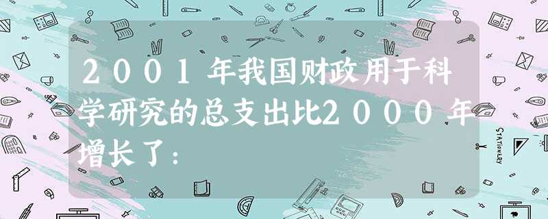 2001年我国财政用于科学研究的总支出比2000年增长了: 2001年我国财政用于科学研究的总支出比2000年增长了:
