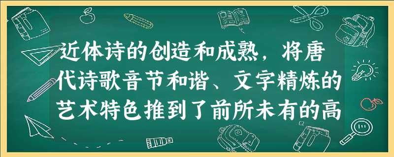 近体诗的创造和成熟,将唐代诗歌音节和谐、文字精炼的艺术特色推到了前所未有的高 近体诗的创造和成熟,将唐代诗歌音节和谐、文字精炼的艺术特色推到了前所未有的高