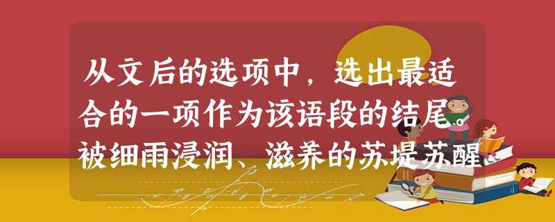 从文后的选项中,选出最适合的一项作为该语段的结尾。被细雨浸润、滋养的苏堤苏醒了。新柳夹道,枝头舒展,一片鲜嫩的绿色。这可爱的年轻的垂柳,像妩媚倩巧的少女,温柔轻盈; 从文后的选项中,选出最适合的一项作为该语段的结尾。被细雨浸润、滋养的苏堤苏醒了。新柳夹道,枝头舒展,一片鲜嫩的绿色。这可爱的年轻的垂柳,像妩媚倩巧的少女,温柔轻盈;