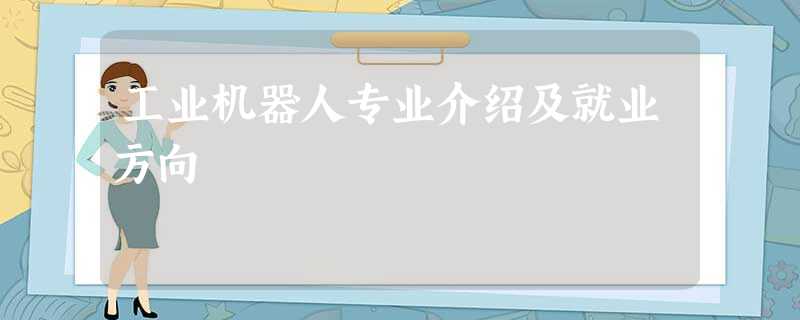 工业机器人专业介绍及就业方向 工业机器人专业介绍及就业方向