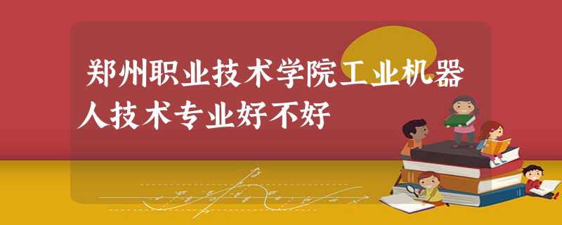 郑州职业技术学院工业机器人技术专业好不好 郑州职业技术学院工业机器人技术专业好不好