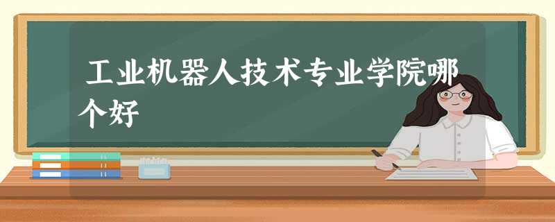 工业机器人技术专业学院哪个好 工业机器人技术专业学院哪个好
