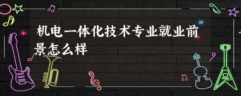 机电一体化技术专业就业前景怎么样 机电一体化技术专业就业前景怎么样