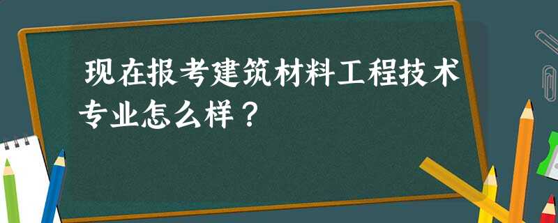 现在报考建筑材料工程技术专业怎么样? 现在报考建筑材料工程技术专业怎么样?