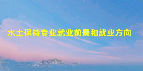 水土保持专业就业前景和就业方向分析 水土保持专业就业前景和就业方向分析