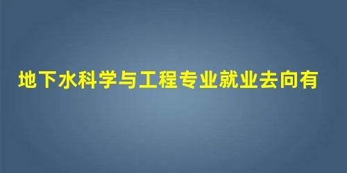 地下水科学与工程专业就业去向有哪些? 地下水科学与工程专业就业去向有哪些?