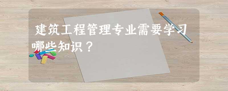 建筑工程管理专业需要学习哪些知识? 建筑工程管理专业需要学习哪些知识?