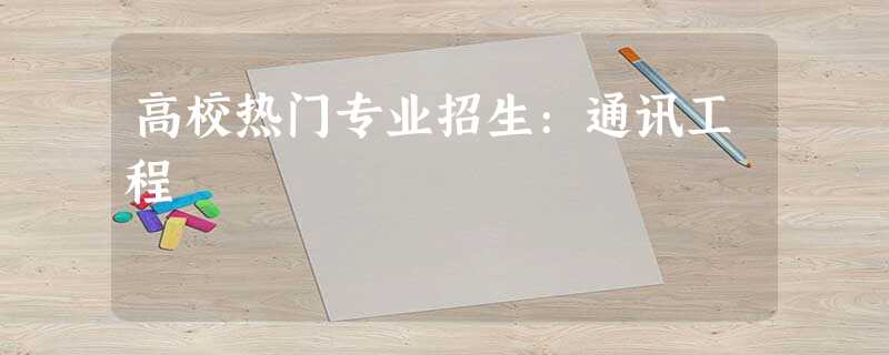 高校热门专业招生:通讯工程 高校热门专业招生:通讯工程