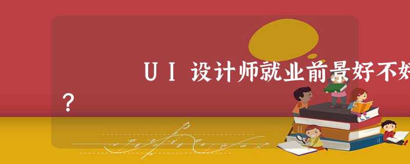 UI设计师就业前景好不好? UI设计师就业前景好不好?