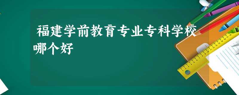 福建学前教育专业专科学校哪个好 福建学前教育专业专科学校哪个好