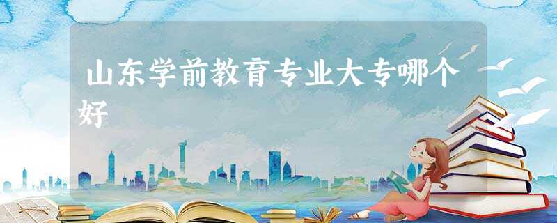 山东学前教育专业大专哪个好 山东学前教育专业大专哪个好