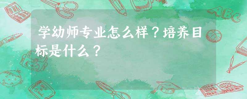 学幼师专业怎么样?培养目标是什么? 学幼师专业怎么样?培养目标是什么?