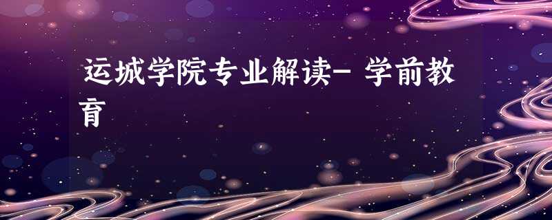 运城学院专业解读-学前教育 运城学院专业解读-学前教育