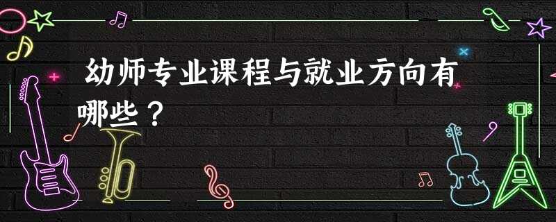 幼师专业课程与就业方向有哪些? 幼师专业课程与就业方向有哪些?