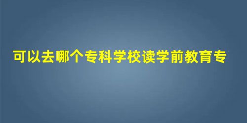 可以去哪个专科学校读学前教育专业? 可以去哪个专科学校读学前教育专业?