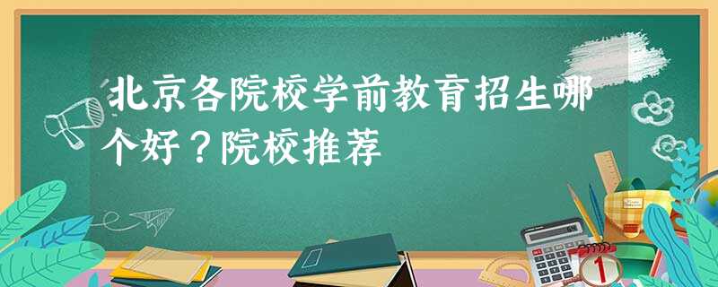 北京各院校学前教育招生哪个好?院校推荐 北京各院校学前教育招生哪个好?院校推荐