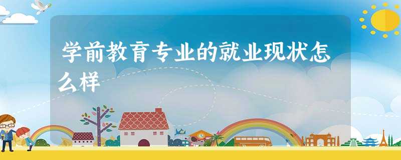 学前教育专业的就业现状怎么样 学前教育专业的就业现状怎么样