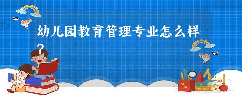 幼儿园教育管理专业怎么样? 幼儿园教育管理专业怎么样?
