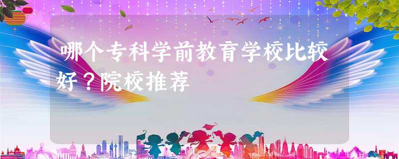 哪个专科学前教育学校比较好?院校推荐 哪个专科学前教育学校比较好?院校推荐