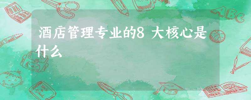 酒店管理专业的8大核心是什么 酒店管理专业的8大核心是什么