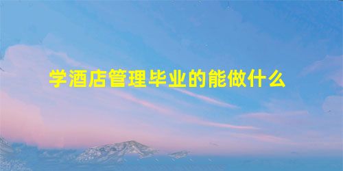 学酒店管理毕业的能做什么 学酒店管理毕业的能做什么