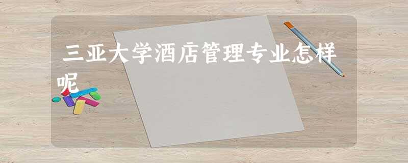 三亚大学酒店管理专业怎样呢 三亚大学酒店管理专业怎样呢