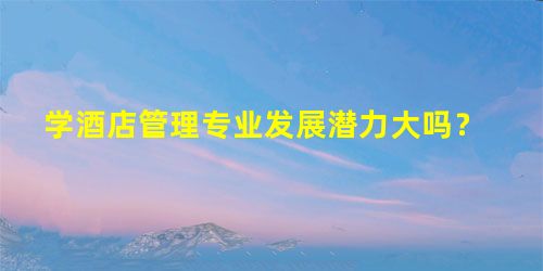 学酒店管理专业发展潜力大吗? 学酒店管理专业发展潜力大吗?