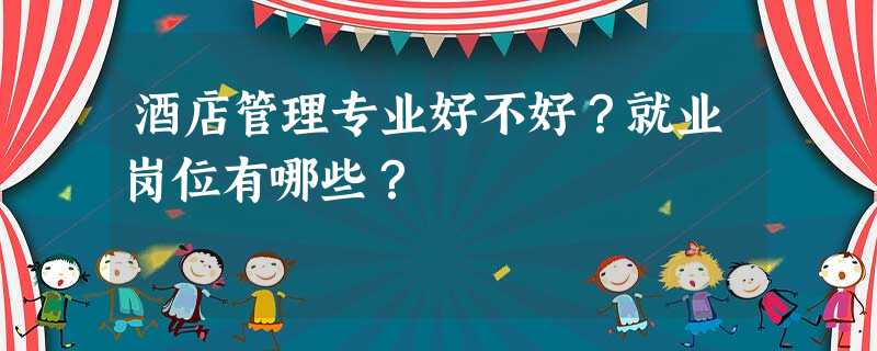 酒店管理专业好不好?就业岗位有哪些? 酒店管理专业好不好?就业岗位有哪些?